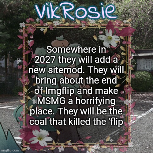 Rose's Tanger Temp | Somewhere in 2027 they will add a new sitemod. They will bring about the end of Imgflip and make MSMG a horrifying place. They will be the coal that killed the 'flip | image tagged in rose's tanger temp | made w/ Imgflip meme maker