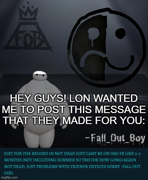 Don't worry about Lon... They will be back soon... | HEY GUYS! LON WANTED ME TO POST THIS MESSAGE THAT THEY MADE FOR YOU: | image tagged in fall_out_boy 's announcement template | made w/ Imgflip meme maker