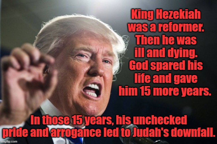 History... is about repetition. | King Hezekiah was a reformer. Then he was ill and dying. God spared his life and gave him 15 more years. In those 15 years, his unchecked pride and arrogance led to Judah's downfall. | image tagged in donald trump,hezekiah,narcissist,zionist,america last,maga | made w/ Imgflip meme maker