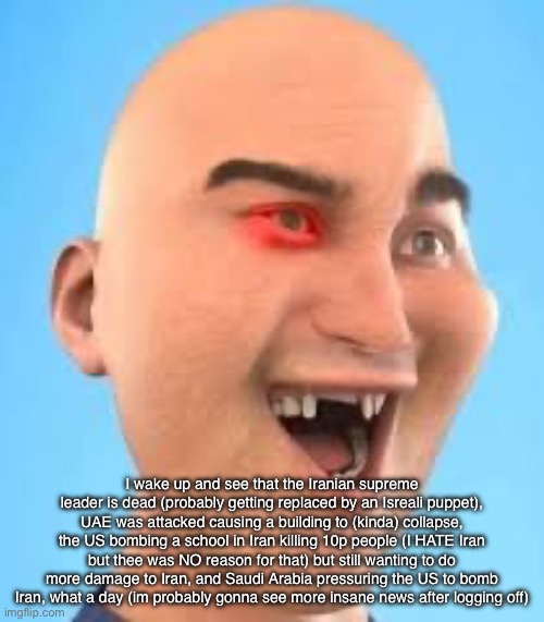 out of context zack.d.films screenshot | I wake up and see that the Iranian supreme leader is dead (probably getting replaced by an Isreali puppet), UAE was attacked causing a building to (kinda) collapse, the US bombing a school in Iran killing 10p people (I HATE Iran but thee was NO reason for that) but still wanting to do more damage to Iran, and Saudi Arabia pressuring the US to bomb Iran, what a day (im probably gonna see more insane news after logging off) | image tagged in out of context zack d films screenshot | made w/ Imgflip meme maker