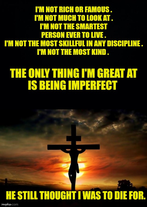 I'M NOT RICH OR FAMOUS .
I'M NOT MUCH TO LOOK AT .
I'M NOT THE SMARTEST
PERSON EVER TO LIVE .
I'M NOT THE MOST SKILLFUL IN ANY DISCIPLINE .
I'M NOT THE MOST KIND . THE ONLY THING I'M GREAT AT
IS BEING IMPERFECT; HE STILL THOUGHT I WAS TO DIE FOR. | image tagged in black background,jesus on the cross | made w/ Imgflip meme maker