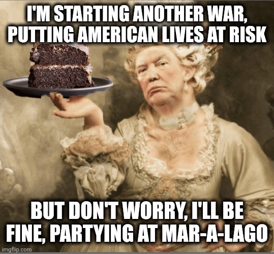 Trump Marie Antoinette Let them eat cake | I'M STARTING ANOTHER WAR, PUTTING AMERICAN LIVES AT RISK; BUT DON'T WORRY, I'LL BE FINE, PARTYING AT MAR-A-LAGO | image tagged in trump marie antoinette let them eat cake | made w/ Imgflip meme maker