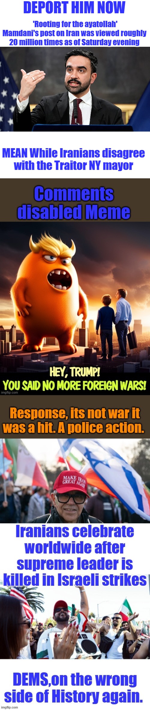 DEPORT HIM NOW; 'Rooting for the ayatollah'
Mamdani's post on Iran was viewed roughly 20 million times as of Saturday evening; MEAN While Iranians disagree with the Traitor NY mayor | made w/ Imgflip meme maker