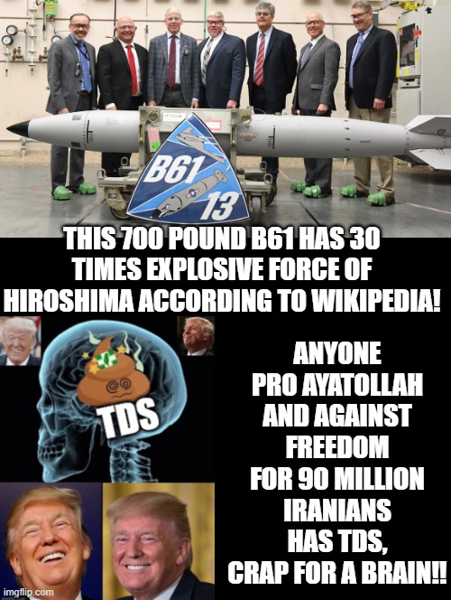 TDS | ANYONE PRO AYATOLLAH AND AGAINST FREEDOM FOR 90 MILLION IRANIANS HAS TDS, CRAP FOR A BRAIN!! THIS 700 POUND B61 HAS 30 TIMES EXPLOSIVE FORCE OF HIROSHIMA ACCORDING TO WIKIPEDIA! | image tagged in tds | made w/ Imgflip meme maker