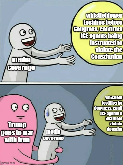 Uh-huh... just a coinkydink... sure. | whistleblower
testifies before
Congress, confirms
ICE agents being
instructed to
violate the
Constitution; media
coverage; whistlebl
testifies be
Congress, confi
ICE agents b
instructe
violate
Constitu; Trump goes to war with Iran; media
coverage | image tagged in memes,running away balloon,war of convenience,trump unfit unqualified dangerous,idiot | made w/ Imgflip meme maker