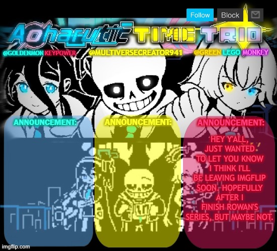 listening to: heroes in spades by noteblock, timestamp 11:04 | HEY Y'ALL, JUST WANTED TO LET YOU KNOW I THINK I'LL BE LEAVING IMGFLIP SOON. HOPEFULLY AFTER I FINISH ROWAN'S SERIES, BUT MAYBE NOT. | made w/ Imgflip meme maker