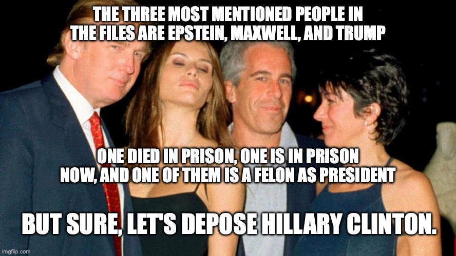 This doesn't even mention Melania who allegedly first had sex with trump on Epstein's jet | THE THREE MOST MENTIONED PEOPLE IN THE FILES ARE EPSTEIN, MAXWELL, AND TRUMP; ONE DIED IN PRISON, ONE IS IN PRISON NOW, AND ONE OF THEM IS A FELON AS PRESIDENT; BUT SURE, LET'S DEPOSE HILLARY CLINTON. | image tagged in trump melania jeffrey epstein ghislaine maxwell jpp,donald trump,jeffrey epstein,hillary clinton,maga | made w/ Imgflip meme maker