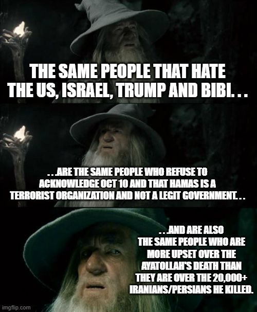 Just going to leave this here. . . | THE SAME PEOPLE THAT HATE THE US, ISRAEL, TRUMP AND BIBI. . . . . .ARE THE SAME PEOPLE WHO REFUSE TO ACKNOWLEDGE OCT 10 AND THAT HAMAS IS A TERRORIST ORGANIZATION AND NOT A LEGIT GOVERNMENT. . . . . .AND ARE ALSO THE SAME PEOPLE WHO ARE MORE UPSET OVER THE AYATOLLAH'S DEATH THAN THEY ARE OVER THE 20,000+ IRANIANS/PERSIANS HE KILLED. | image tagged in memes,confused gandalf,politics,iran,united states of america,israel | made w/ Imgflip meme maker
