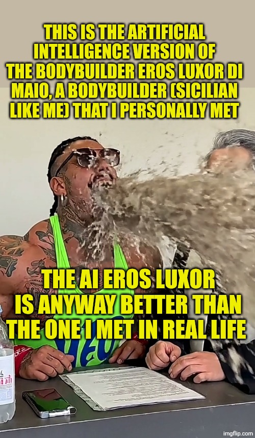 Possessed Eros Luxor AI | THIS IS THE ARTIFICIAL INTELLIGENCE VERSION OF THE BODYBUILDER EROS LUXOR DI MAIO, A BODYBUILDER (SICILIAN LIKE ME) THAT I PERSONALLY MET; THE AI EROS LUXOR IS ANYWAY BETTER THAN THE ONE I MET IN REAL LIFE | image tagged in possessed eros luxor ai | made w/ Imgflip meme maker
