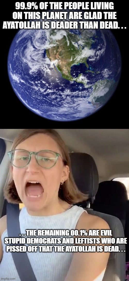 That 00.1% is on the wrong side of history. . .and everything else. . . | 99.9% OF THE PEOPLE LIVING ON THIS PLANET ARE GLAD THE AYATOLLAH IS DEADER THAN DEAD. . . . . .THE REMAINING 00.1% ARE EVIL STUPID DEMOCRATS AND LEFTISTS WHO ARE PISSED OFF THAT THE AYATOLLAH IS DEAD. . . | image tagged in earth,unhinged liberal lunatic idiot woman meltdown screaming in car,stupid leftists,deader than dead,political meme,meme | made w/ Imgflip meme maker