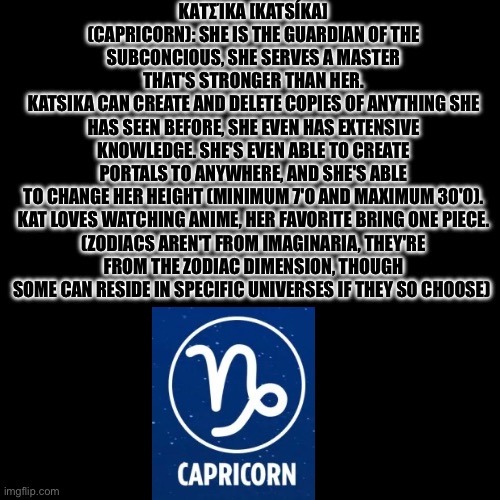 Capricorn's lore | ΚΑΤΣΊΚΑ [KATSÍKA] (CAPRICORN): SHE IS THE GUARDIAN OF THE SUBCONCIOUS, SHE SERVES A MASTER THAT'S STRONGER THAN HER.
KATSIKA CAN CREATE AND DELETE COPIES OF ANYTHING SHE HAS SEEN BEFORE, SHE EVEN HAS EXTENSIVE KNOWLEDGE. SHE'S EVEN ABLE TO CREATE PORTALS TO ANYWHERE, AND SHE'S ABLE TO CHANGE HER HEIGHT (MINIMUM 7'0 AND MAXIMUM 30'0).

KAT LOVES WATCHING ANIME, HER FAVORITE BRING ONE PIECE. (ZODIACS AREN'T FROM IMAGINARIA, THEY'RE FROM THE ZODIAC DIMENSION, THOUGH SOME CAN RESIDE IN SPECIFIC UNIVERSES IF THEY SO CHOOSE) | image tagged in asgore of topic | made w/ Imgflip meme maker