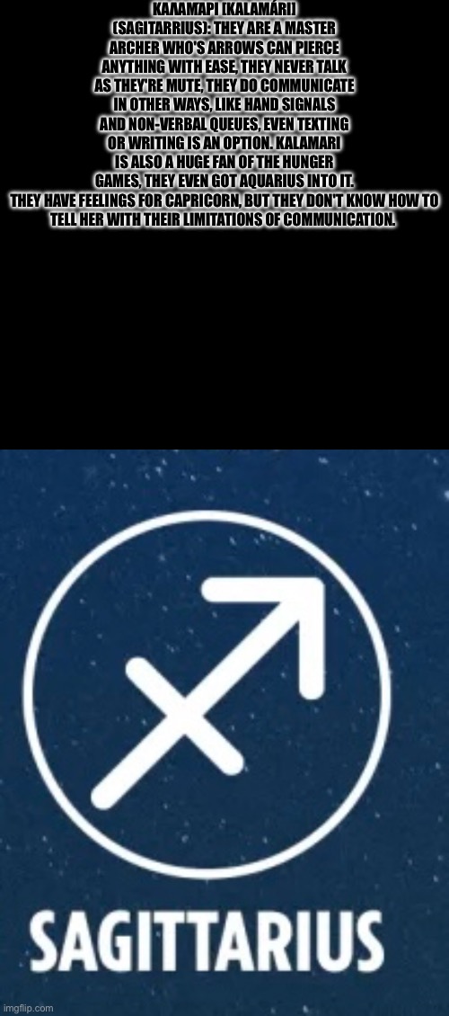 Sagitarrius lore | ΚΑΛΑΜΆΡΙ [KALAMÁRI] (SAGITARRIUS): THEY ARE A MASTER ARCHER WHO'S ARROWS CAN PIERCE ANYTHING WITH EASE, THEY NEVER TALK AS THEY'RE MUTE, THEY DO COMMUNICATE IN OTHER WAYS, LIKE HAND SIGNALS AND NON-VERBAL QUEUES, EVEN TEXTING OR WRITING IS AN OPTION. KALAMARI IS ALSO A HUGE FAN OF THE HUNGER GAMES, THEY EVEN GOT AQUARIUS INTO IT.

THEY HAVE FEELINGS FOR CAPRICORN, BUT THEY DON'T KNOW HOW TO TELL HER WITH THEIR LIMITATIONS OF COMMUNICATION. | image tagged in undyne of topic | made w/ Imgflip meme maker