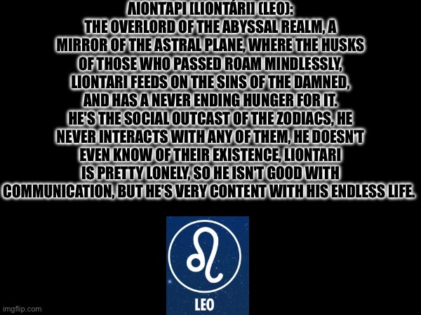 Leo's Lore | ΛΙΟΝΤΆΡΙ [LIONTÁRI] (LEO): THE OVERLORD OF THE ABYSSAL REALM, A MIRROR OF THE ASTRAL PLANE, WHERE THE HUSKS OF THOSE WHO PASSED ROAM MINDLESSLY, LIONTARI FEEDS ON THE SINS OF THE DAMNED, AND HAS A NEVER ENDING HUNGER FOR IT.
HE'S THE SOCIAL OUTCAST OF THE ZODIACS, HE NEVER INTERACTS WITH ANY OF THEM, HE DOESN'T EVEN KNOW OF THEIR EXISTENCE, LIONTARI IS PRETTY LONELY, SO HE ISN'T GOOD WITH COMMUNICATION, BUT HE'S VERY CONTENT WITH HIS ENDLESS LIFE. | image tagged in omega flowey of topic | made w/ Imgflip meme maker