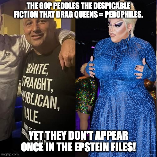 Republicans distract away from who the real offenders are | THE GOP PEDDLES THE DESPICABLE FICTION THAT DRAG QUEENS = PEDOPHILES. YET THEY DON'T APPEAR ONCE IN THE EPSTEIN FILES! | image tagged in republican drag queen is fierce,jeffrey epstein,donald trump,drag queen,gop | made w/ Imgflip meme maker