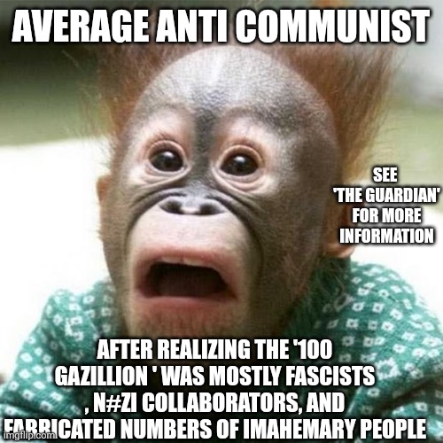 My honest reaction for '100 million' kings of campers | AVERAGE ANTI COMMUNIST; SEE 
'THE GUARDIAN' FOR MORE INFORMATION; AFTER REALIZING THE '100 GAZILLION ' WAS MOSTLY FASCISTS , N#ZI COLLABORATORS, AND FABRICATED NUMBERS OF IMAHEMARY PEOPLE | image tagged in shocked monkey,communism,anti communism sucks | made w/ Imgflip meme maker