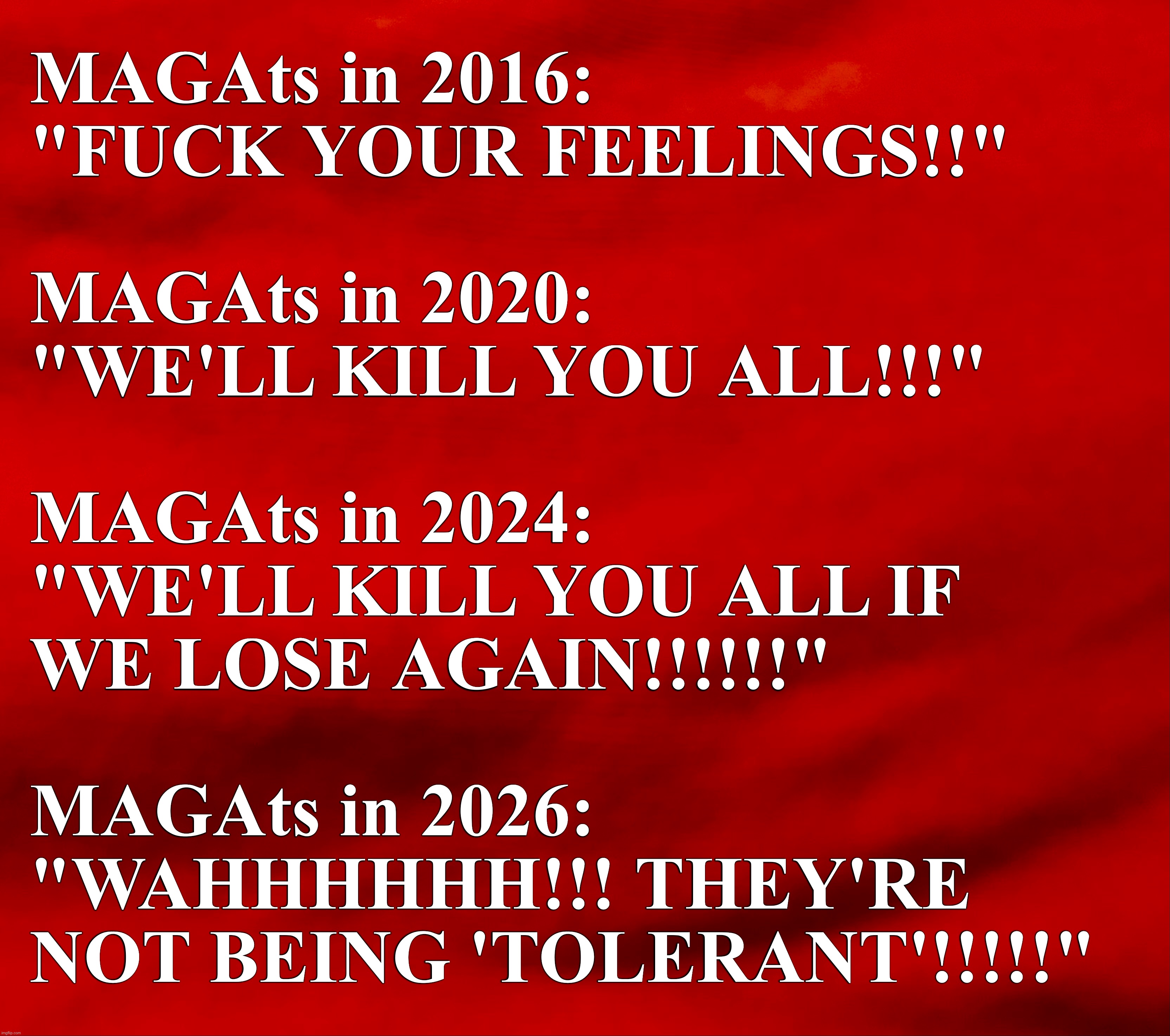MAGAts in 2016:
"FUCK YOUR FEELINGS!!"
 

MAGAts in 2020:
"WE'LL KILL YOU ALL!!!"

 
MAGAts in 2024: 
"WE'LL KILL YOU ALL IF 

WE LOSE AGAIN!!!!!!" 
 

MAGAts in 2026:
"WAHHHHHH!!! THEY'RE 

NOT BEING 'TOLERANT'!!!!!" | made w/ Imgflip meme maker