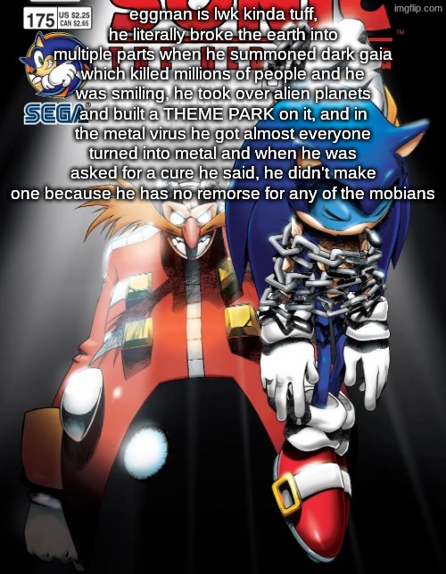 eggman is lwk kinda tuff, he literally broke the earth into multiple parts when he summoned dark gaia which killed millions of people and he was smiling, he took over alien planets and built a THEME PARK on it, and in the metal virus he got almost everyone turned into metal and when he was asked for a cure he said, he didn't make one because he has no remorse for any of the mobians | made w/ Imgflip meme maker