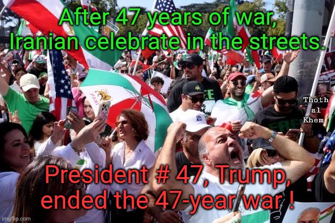 Trump #47 ends 47-year Iranian war against the US. | After 47 years of war, Iranian celebrate in the streets. Thoth al Khem; President # 47, Trump, ended the 47-year war ! | image tagged in 47 defeats 47 iran,trump ends 47-year war,iranians praise trump,iranian celebrating in street,trump 47 | made w/ Imgflip meme maker