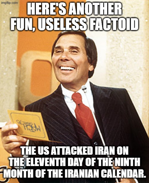 More fun tidbits after this message from our sponsors... | HERE'S ANOTHER FUN, USELESS FACTOID; THE US ATTACKED IRAN ON THE ELEVENTH DAY OF THE NINTH MONTH OF THE IRANIAN CALENDAR. | image tagged in gene rayburn | made w/ Imgflip meme maker