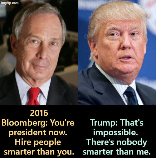 Do you want to know why we're in the sh*t? | 2016
Bloomberg: You're 
president now. 
Hire people 
smarter than you. Trump: That's impossible. 
There's nobody smarter than me. | image tagged in trump,ego,conceited,stupid,dumb,idiot | made w/ Imgflip meme maker