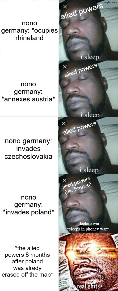 meme about the phoney war, the phoney war was a joke in real life | alied powers; alied powers; alied powers (uk, France); i declare war
*sleeps in phoney war*; *the alied powers 8 months after poland was alredy erased off the map* | image tagged in i sleep,i sleep real shit,history memes,ww2,history,memes | made w/ Imgflip meme maker