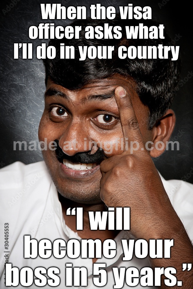 When the visa officer asks what I’ll do in your country; “I will become your boss in 5 years.” | When the visa officer asks what I’ll do in your country; “I will become your boss in 5 years.” | image tagged in vik,funny memes,immigration,indian guy,indians,india | made w/ Imgflip meme maker