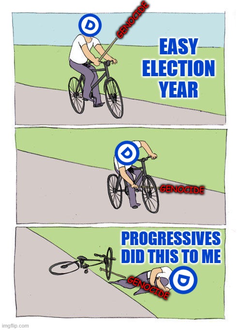 DEMs on self-inflicted wound: "PROGRESSIVES DID THIS TO ME" | GENOCIDE; EASY
ELECTION
YEAR; GENOCIDE; PROGRESSIVES DID THIS TO ME; GENOCIDE | image tagged in memes,bike fall,democrats,genocide | made w/ Imgflip meme maker