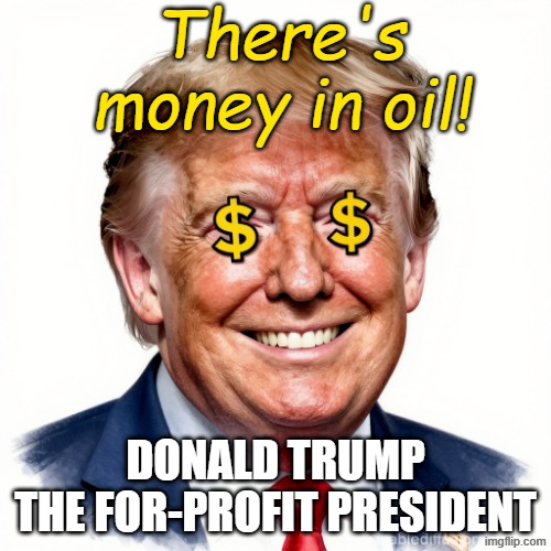 There's Profit in Oil!  Trump - The For-Profit President | There's money in oil! DONALD TRUMP
THE FOR-PROFIT PRESIDENT | image tagged in donald trump dollar signs for eyes greed profit avarice mammon,republican,satan,mammon,lucifer,devil | made w/ Imgflip meme maker