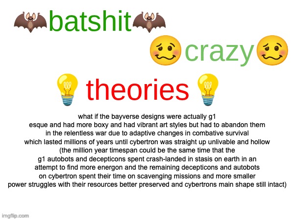 so like instead of getting stasis they straight up tore each other apart | what if the bayverse designs were actually g1 esque and had more boxy and had vibrant art styles but had to abandon them in the relentless war due to adaptive changes in combative survival which lasted millions of years until cybertron was straight up unlivable and hollow
(the million year timespan could be the same time that the g1 autobots and decepticons spent crash-landed in stasis on earth in an attempt to find more energon and the remaining decepticons and autobots on cybertron spent their time on scavenging missions and more smaller power struggles with their resources better preserved and cybertrons main shape still intact) | image tagged in batshit crazy theories,transformers g1 | made w/ Imgflip meme maker