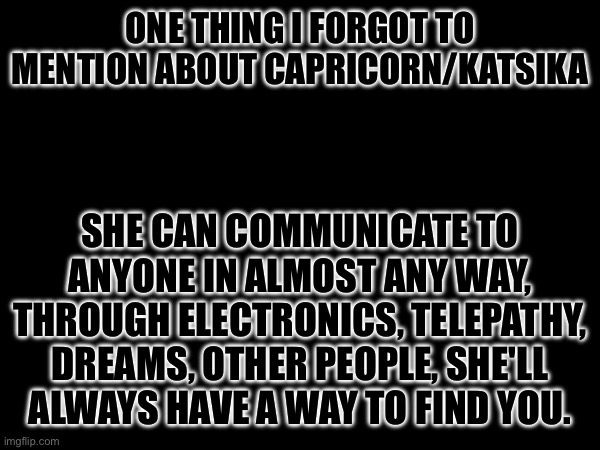 She's watching you O.O | ONE THING I FORGOT TO MENTION ABOUT CAPRICORN/KATSIKA; SHE CAN COMMUNICATE TO ANYONE IN ALMOST ANY WAY, THROUGH ELECTRONICS, TELEPATHY, DREAMS, OTHER PEOPLE, SHE'LL ALWAYS HAVE A WAY TO FIND YOU. | image tagged in sans of topic | made w/ Imgflip meme maker
