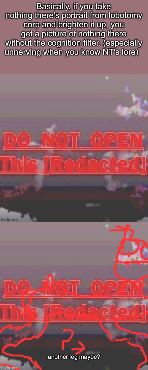 Not really a meme, but its a pretty cool discovery | Basically, if you take nothing there's portrait from lobotomy corp and brighten it up, you get a picture of nothing there without the cognition filter. (especially unnerving when you know NT's lore); another leg maybe? | made w/ Imgflip meme maker