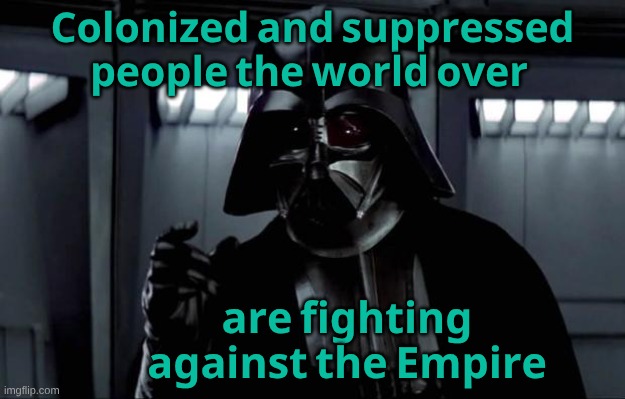 Darth Vader | 𝐂𝐨𝐥𝐨𝐧𝐢𝐳𝐞𝐝 𝐚𝐧𝐝 𝐬𝐮𝐩𝐩𝐫𝐞𝐬𝐬𝐞𝐝 𝐩𝐞𝐨𝐩𝐥𝐞 𝐭𝐡𝐞 𝐰𝐨𝐫𝐥𝐝 𝐨𝐯𝐞𝐫; 𝐚𝐫𝐞 𝐟𝐢𝐠𝐡𝐭𝐢𝐧𝐠 𝐚𝐠𝐚𝐢𝐧𝐬𝐭 𝐭𝐡𝐞 𝐄𝐦𝐩𝐢𝐫𝐞 | image tagged in darth vader,the empire strikes back,theresistance | made w/ Imgflip meme maker
