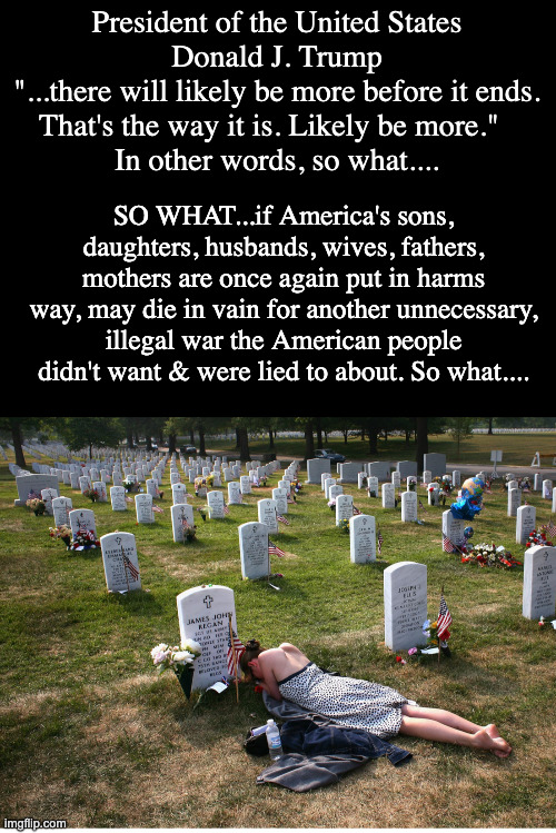 So what | President of the United States
Donald J. Trump
"...there will likely be more before it ends. That's the way it is. Likely be more."  
In other words, so what.... SO WHAT...if America's sons, daughters, husbands, wives, fathers, mothers are once again put in harms way, may die in vain for another unnecessary, illegal war the American people didn't want & were lied to about. So what.... | made w/ Imgflip meme maker