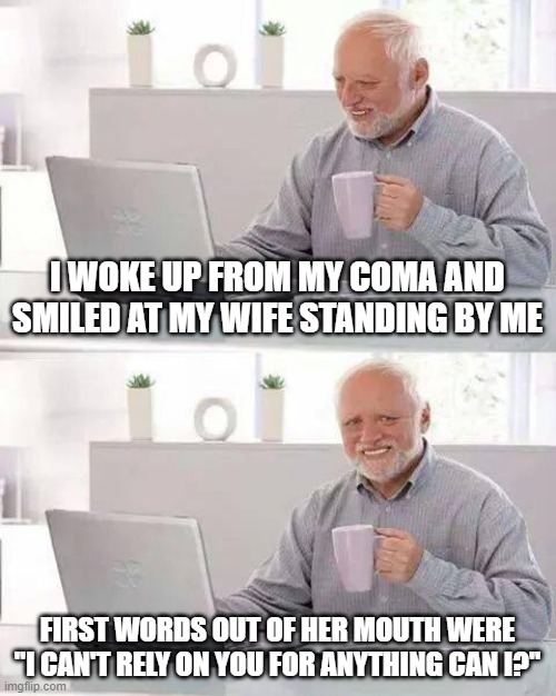 Just Die Already | I WOKE UP FROM MY COMA AND SMILED AT MY WIFE STANDING BY ME; FIRST WORDS OUT OF HER MOUTH WERE "I CAN'T RELY ON YOU FOR ANYTHING CAN I?" | image tagged in memes,hide the pain harold | made w/ Imgflip meme maker