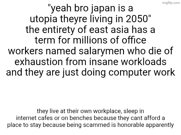 "yeah bro japan is a utopia theyre living in 2050" the entirety of east asia has a term for millions of office workers named salarymen who die of exhaustion from insane workloads and they are just doing computer work; they live at their own workplace, sleep in internet cafes or on benches because they cant afford a place to stay because being scammed is honorable apparently | made w/ Imgflip meme maker