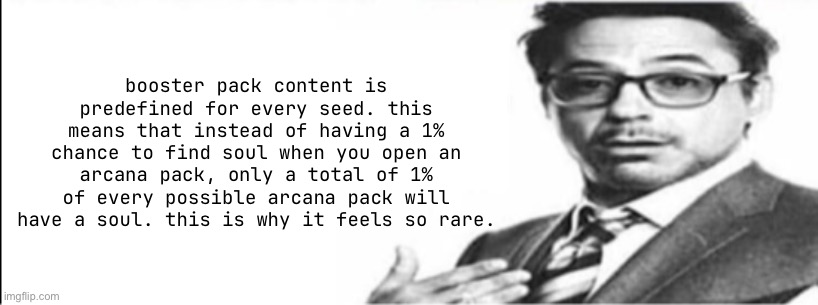 Robert Downey Jr's comments | booster pack content is predefined for every seed. this means that instead of having a 1% chance to find soul when you open an arcana pack, only a total of 1% of every possible arcana pack will have a soul. this is why it feels so rare. | image tagged in robert downey jr's comments | made w/ Imgflip meme maker