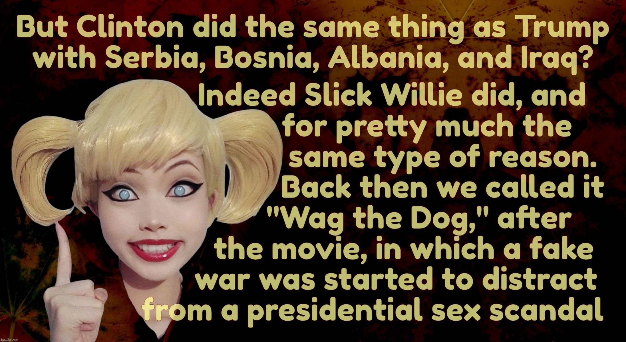B-b-but Clinton wagged the dog too. Um, yeeeee-ahh, that's the point. They're the same thing, ya dolt | But Clinton did the same thing as Trump
with Serbia, Bosnia, Albania, and Iraq? Indeed Slick Willie did, and
                  for pretty mu | image tagged in harley quinn,trump bombs iran,trump bombed seven countries,clinton bombed countries too,wag the dog,magat hypocrisy | made w/ Imgflip meme maker