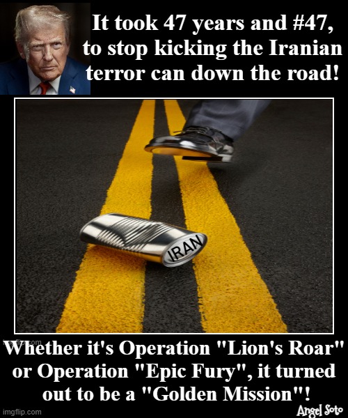 It took 47 years and #47 to stop kicking the Iran can down the road | It took 47 years and #47,
to stop kicking the Iranian
terror can down the road! IRAN; Whether it's Operation "Lion's Roar"
or Operation "Epic Fury", it turned
 out to be a "Golden Mission"! Angel Soto | image tagged in trump stopped kicking the can down the road,president trump,war on terror,iran,israel,epic battle | made w/ Imgflip meme maker