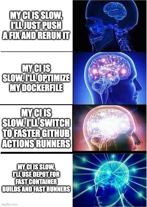 CICD Expanding Brain | MY CI IS SLOW, I'LL JUST PUSH A FIX AND RERUN IT; MY CI IS SLOW, I'LL OPTIMIZE MY DOCKERFILE; MY CI IS SLOW, I'LL SWITCH TO FASTER GITHUB ACTIONS RUNNERS; MY CI IS SLOW, I'LL USE DEPOT FOR FAST CONTAINER BUILDS AND FAST RUNNERS | image tagged in memes,expanding brain,technology,developer,cicd | made w/ Imgflip meme maker