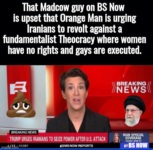 Madcow misses the Ayatollah | That Madcow guy on BS Now 
is upset that Orange Man is urging Iranians to revolt against a fundamentalist Theocracy where women have no rights and gays are executed. BS NOW | image tagged in black background,madcow on bs now | made w/ Imgflip meme maker