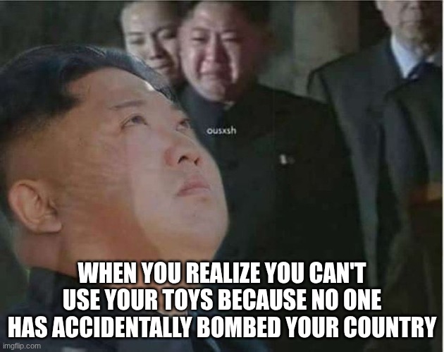 Kim Jong Un Crying | WHEN YOU REALIZE YOU CAN'T USE YOUR TOYS BECAUSE NO ONE HAS ACCIDENTALLY BOMBED YOUR COUNTRY | image tagged in kim jong un crying | made w/ Imgflip meme maker
