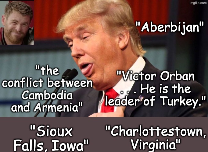 Stupid trump | "Aberbijan" "Victor Orban . . . He is the leader of Turkey." "Sioux Falls, Iowa" "Charlottestown, Virginia" "the conflict between Cambodia a | image tagged in stupid trump | made w/ Imgflip meme maker