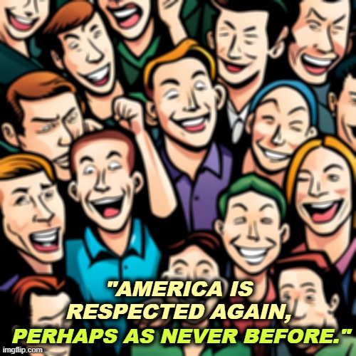 Not really. America is ridiculed and pitied as never before. They know Trump is an ignorant clown. | "AMERICA IS RESPECTED AGAIN, PERHAPS AS NEVER BEFORE." | image tagged in trump,state of the union,lies,pathetic,respect,clown | made w/ Imgflip meme maker