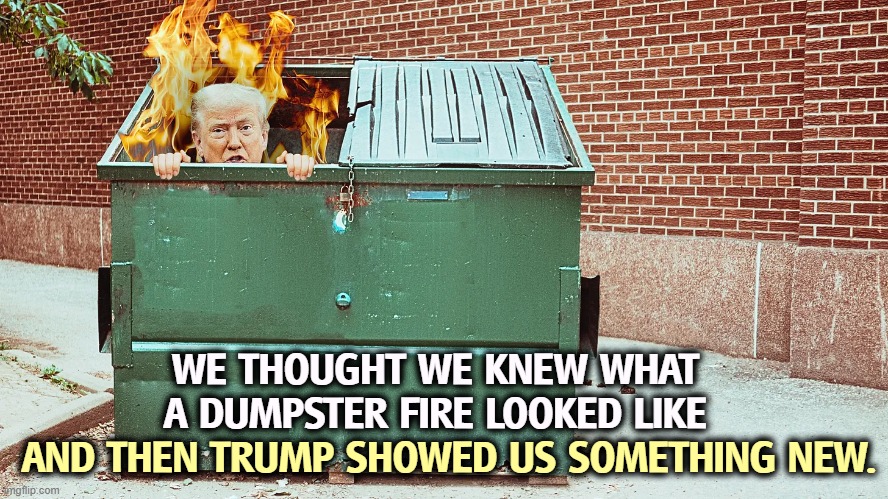 Trump and his very own dumpster fire. | WE THOUGHT WE KNEW WHAT A DUMPSTER FIRE LOOKED LIKE; AND THEN TRUMP SHOWED US SOMETHING NEW. | image tagged in trump and his very own dumpster fire,trump,trump administration,incompetence,dumpster fire | made w/ Imgflip meme maker