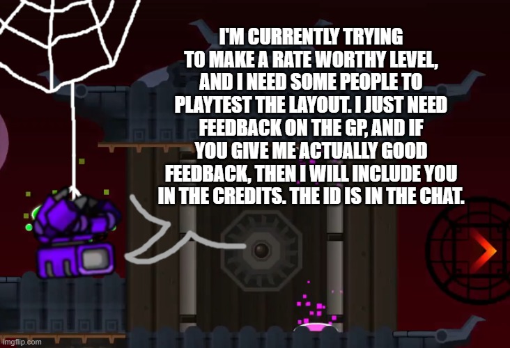 You also have to be able to beat it all the way through to be eligible to be in the credits | I'M CURRENTLY TRYING TO MAKE A RATE WORTHY LEVEL, AND I NEED SOME PEOPLE TO PLAYTEST THE LAYOUT. I JUST NEED FEEDBACK ON THE GP, AND IF YOU GIVE ME ACTUALLY GOOD FEEDBACK, THEN I WILL INCLUDE YOU IN THE CREDITS. THE ID IS IN THE CHAT. | image tagged in tachyon_z announcement template,geometry dash,playtesting,layout | made w/ Imgflip meme maker