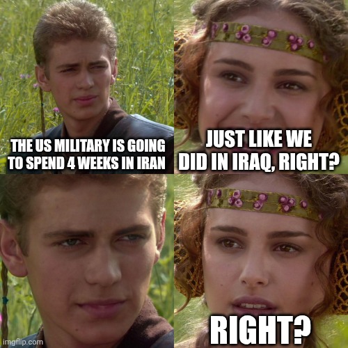 Iran "campaign" | THE US MILITARY IS GOING TO SPEND 4 WEEKS IN IRAN; JUST LIKE WE DID IN IRAQ, RIGHT? RIGHT? | image tagged in anakin padme 4 panel,donald trump,usa,iran,iraq war | made w/ Imgflip meme maker