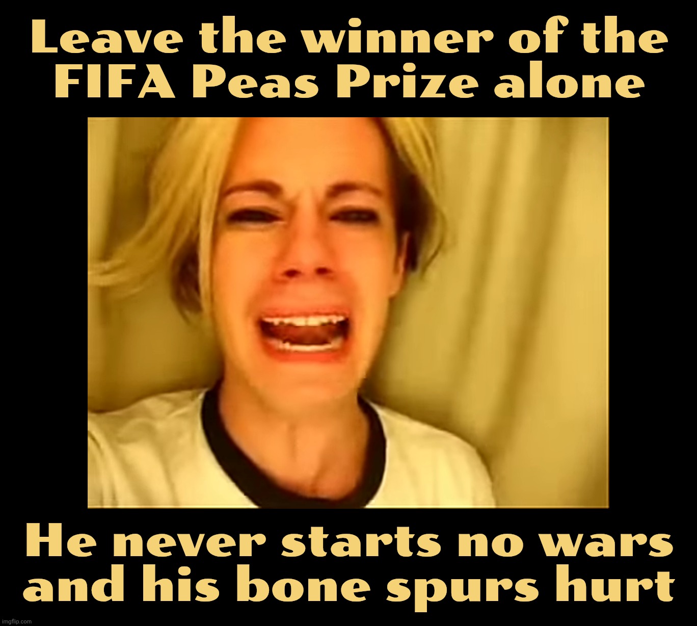 And the FIFA Peace Prize goes to,,, | Leave the winner of the
FIFA Peas Prize alone; He never starts no wars
and his bone spurs hurt | image tagged in leave britney alone,trump,fifa peace prize,no wars under trump,he's so pissful,definite nobel material | made w/ Imgflip meme maker