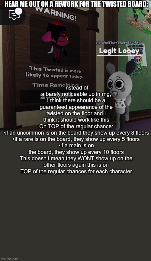 Bc honestly? The twisted board as of rn doesn’t mean anything | Instead of a barely noticeable up in rng, I think there should be a guaranteed appearance of the twisted on the floor and I think it should work like this

On TOP of the regular chance:

•if an uncommon is on the board they show up every 3 floors
•if a rare is on the board, they show up every 5 floors
•if a main is on the board, they show up every 10 floors

This doesn’t mean they WONT show up on the other floors again this is on TOP of the regular chances for each character; HEAR ME OUT ON A REWORK FOR THE TWISTED BOARD: | image tagged in wawa | made w/ Imgflip meme maker