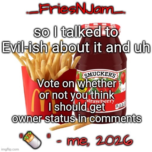 upvote the one you want to happen, don't upvote THAT one though it's for shits and giggles (I will skin you if you upvote it) | so I talked to Evil-ish about it and uh; Vote on whether or not you think I should get owner status in comments | image tagged in friesnjam announcement thingy | made w/ Imgflip meme maker