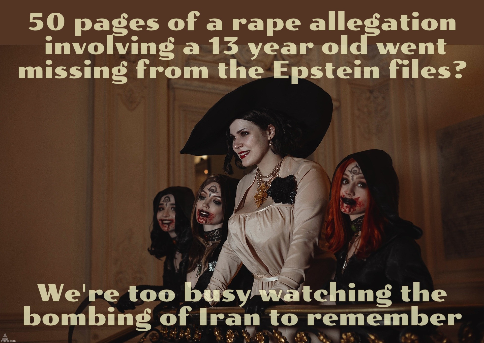 Lady Dimitrescu and Daughters Resident Evil Village | 50 pages of a rape allegation  involving a 13 year old went
missing from the Epstein files? We're too busy watching the
bombing of Iran to r | image tagged in lady dimitrescu and daughters resident evil village | made w/ Imgflip meme maker